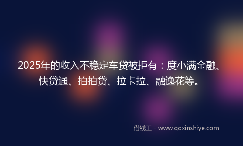 2025年的收入不稳定车贷被拒有：度小满金融、快贷通、拍拍贷、拉卡拉、融逸花等。