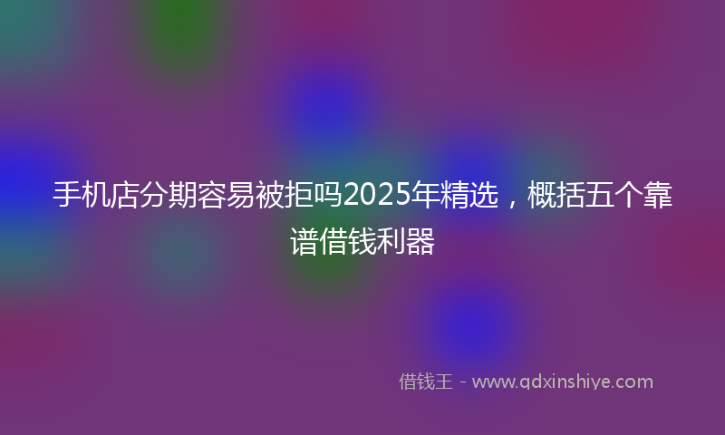 手机店分期容易被拒吗2025年精选，概括五个靠谱借钱利器