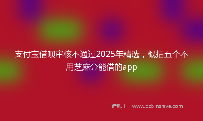 支付宝借呗审核不通过2025年精选，概括五个不用芝麻分能借的app