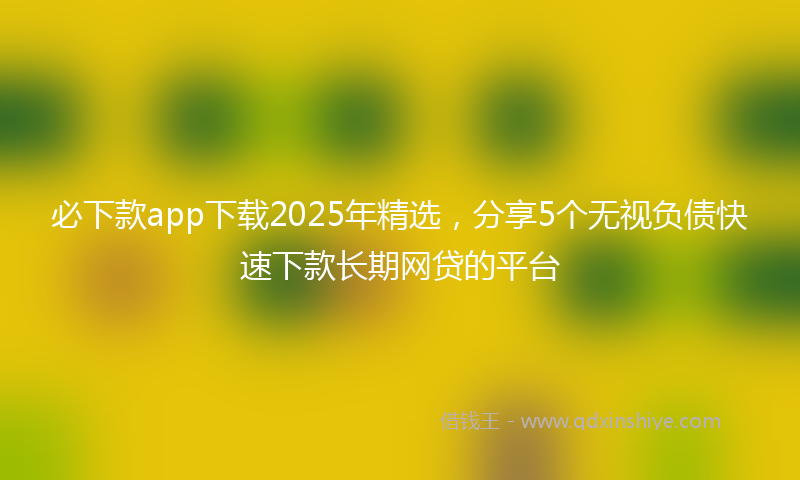必下款app下载2025年精选，分享5个无视负债快速下款长期网贷的平台