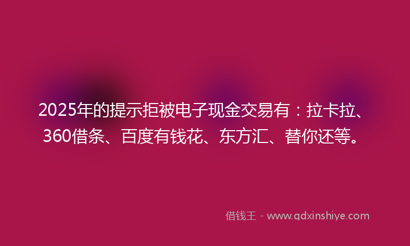 2025年的提示拒被电子现金交易有：拉卡拉、360借条、百度有钱花、东方汇、替你还等。