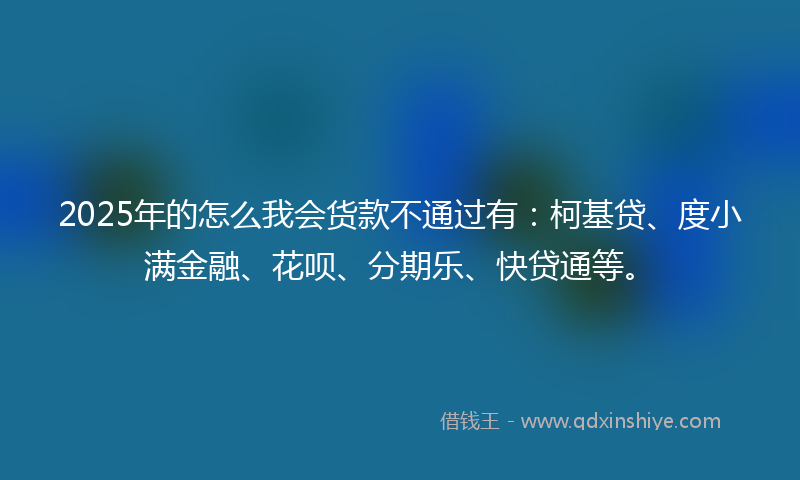 2025年的怎么我会货款不通过有：柯基贷、度小满金融、花呗、分期乐、快贷通等。