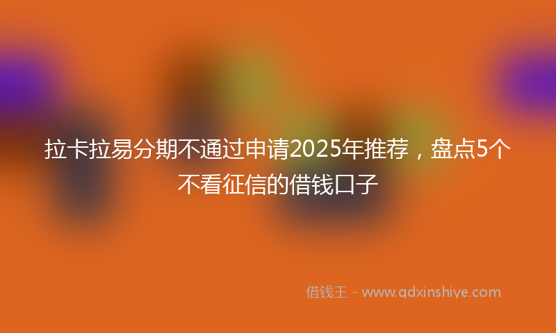 拉卡拉易分期不通过申请2025年推荐，盘点5个不看征信的借钱口子
