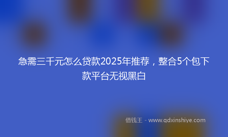 急需三千元怎么贷款2025年推荐，整合5个包下款平台无视黑白