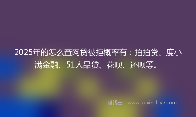 2025年的怎么查网贷被拒概率有：拍拍贷、度小满金融、51人品贷、花呗、还呗等。