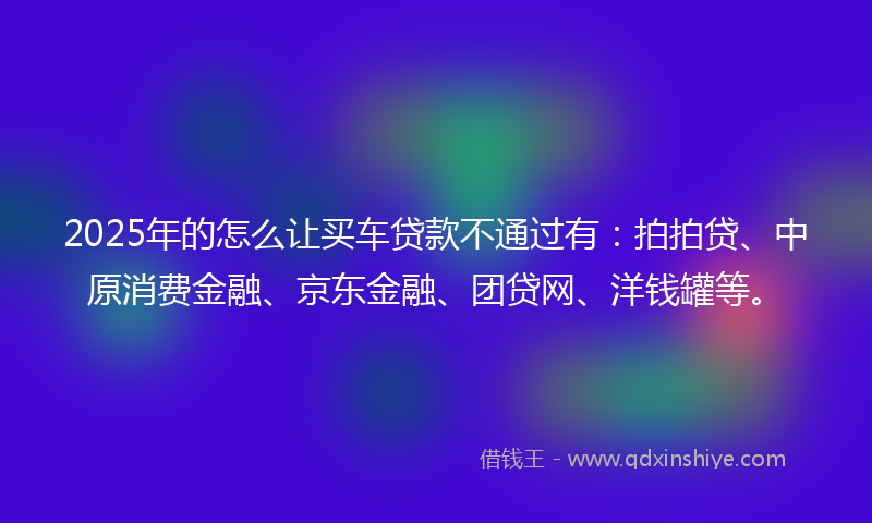 2025年的怎么让买车贷款不通过有：拍拍贷、中原消费金融、京东金融、团贷网、洋钱罐等。