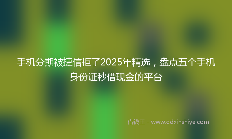 手机分期被捷信拒了2025年精选，盘点五个手机身份证秒借现金的平台