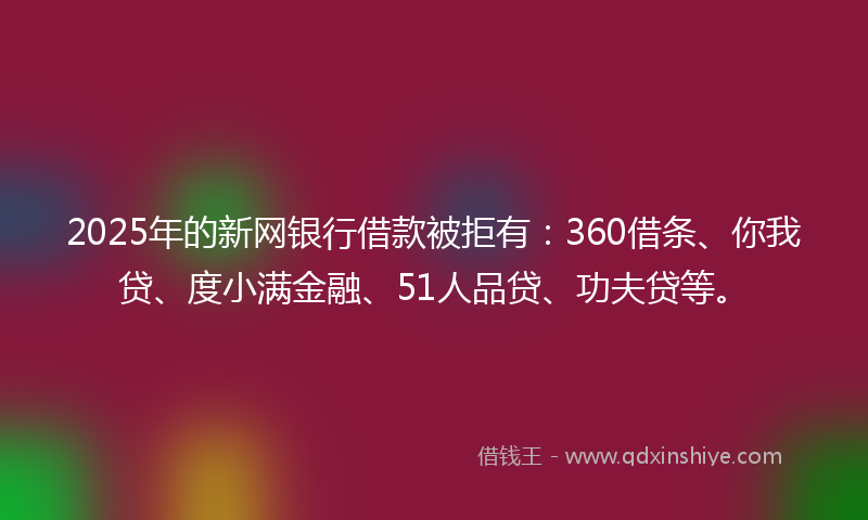 2025年的新网银行借款被拒有：360借条、你我贷、度小满金融、51人品贷、功夫贷等。