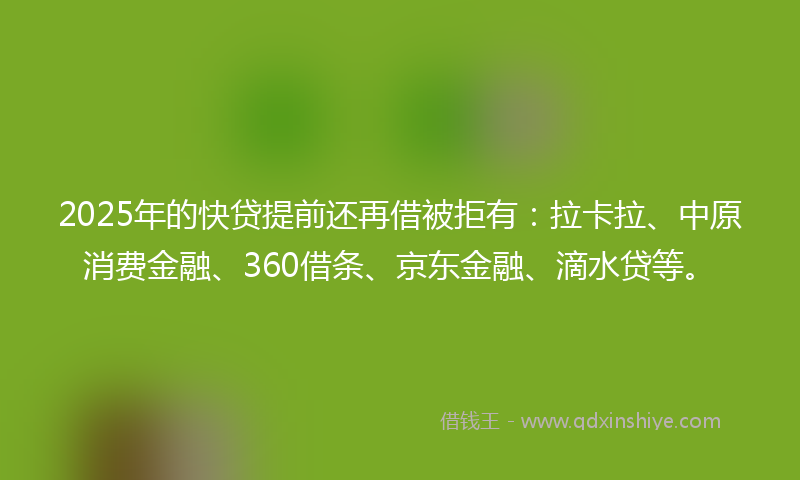2025年的快贷提前还再借被拒有：拉卡拉、中原消费金融、360借条、京东金融、滴水贷等。