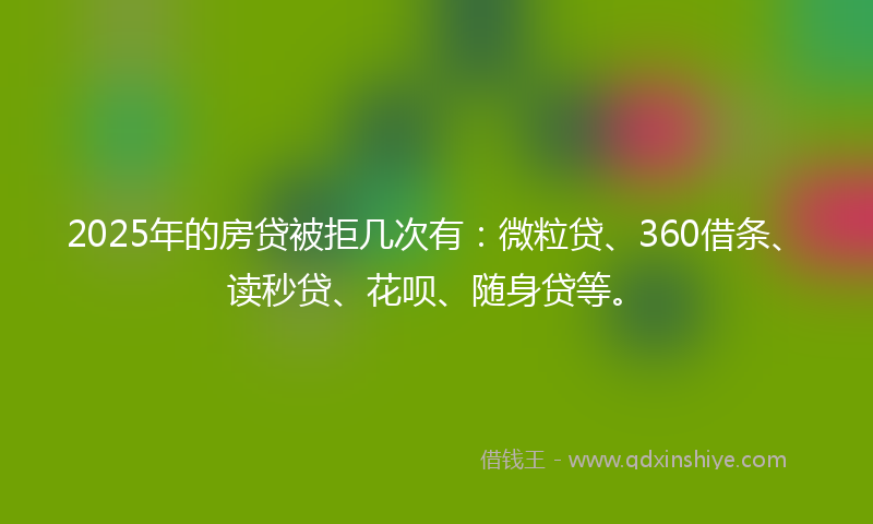 2025年的房贷被拒几次有：微粒贷、360借条、读秒贷、花呗、随身贷等。
