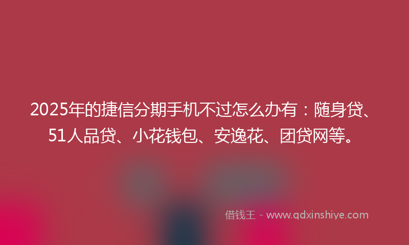 2025年的捷信分期手机不过怎么办有：随身贷、51人品贷、小花钱包、安逸花、团贷网等。