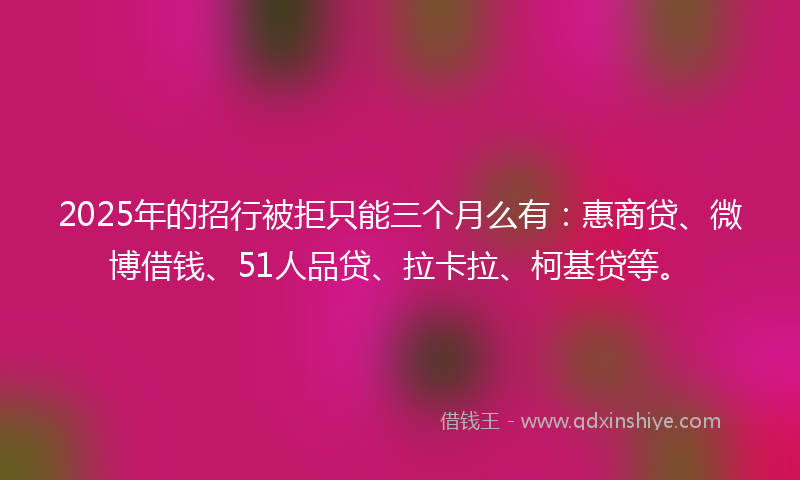 2025年的招行被拒只能三个月么有：惠商贷、微博借钱、51人品贷、拉卡拉、柯基贷等。