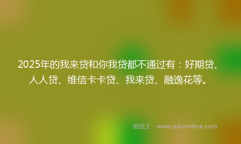 2025年的我来贷和你我贷都不通过有：好期贷、人人贷、维信卡卡贷、我来贷、融逸花等。