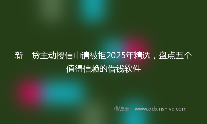 新一贷主动授信申请被拒2025年精选，盘点五个值得信赖的借钱软件