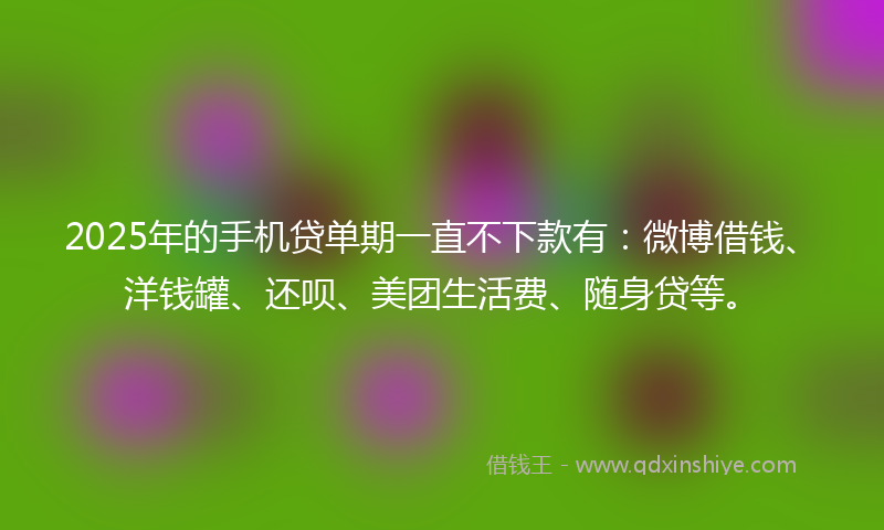 2025年的手机贷单期一直不下款有：微博借钱、洋钱罐、还呗、美团生活费、随身贷等。