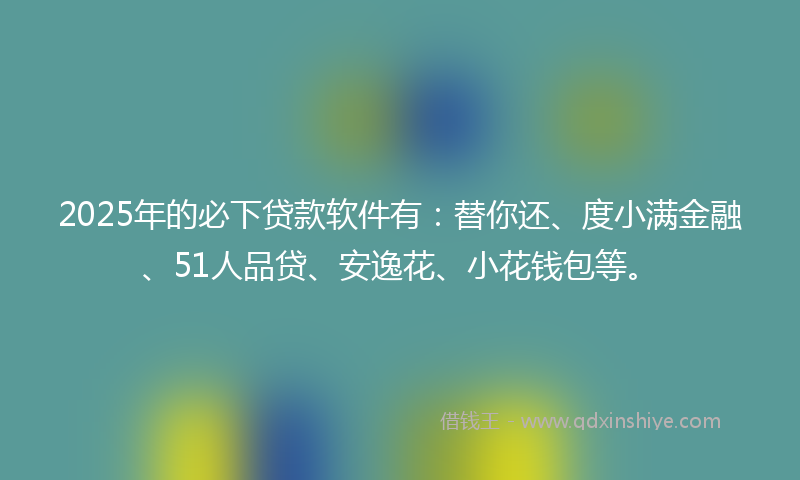 2025年的必下贷款软件有：替你还、度小满金融、51人品贷、安逸花、小花钱包等。