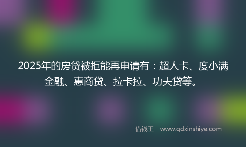 2025年的房贷被拒能再申请有：超人卡、度小满金融、惠商贷、拉卡拉、功夫贷等。