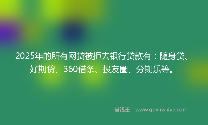 2025年的所有网贷被拒去银行贷款有：随身贷、好期贷、360借条、投友圈、分期乐等。