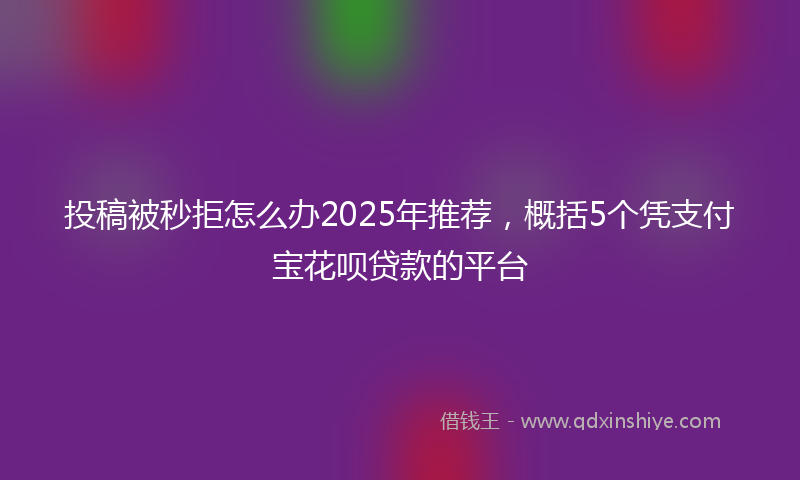 投稿被秒拒怎么办2025年推荐，概括5个凭支付宝花呗贷款的平台