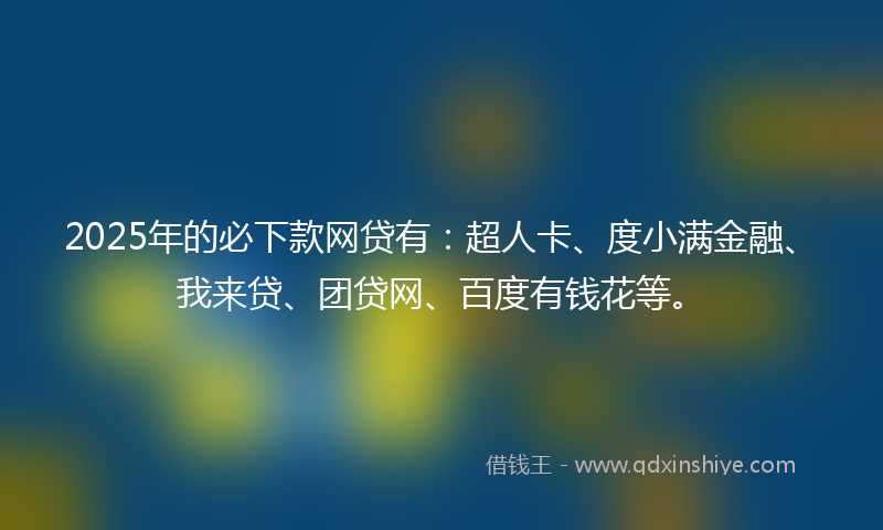2025年的必下款网贷有：超人卡、度小满金融、我来贷、团贷网、百度有钱花等。
