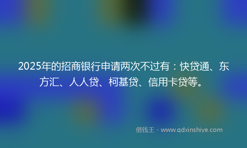 2025年的招商银行申请两次不过有：快贷通、东方汇、人人贷、柯基贷、信用卡贷等。