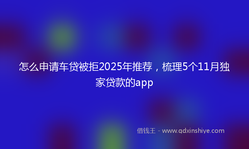 怎么申请车贷被拒2025年推荐，梳理5个11月独家贷款的app