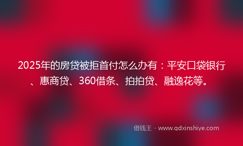 2025年的房贷被拒首付怎么办有：平安口袋银行、惠商贷、360借条、拍拍贷、融逸花等。