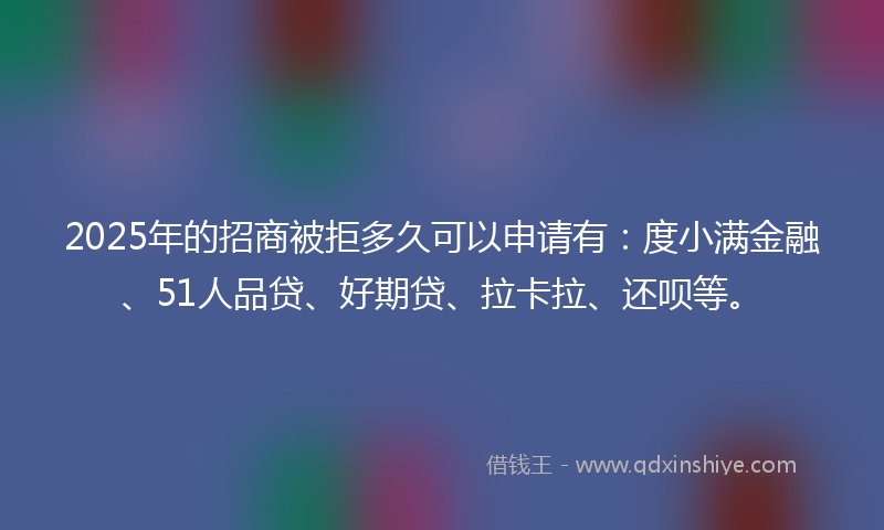 2025年的招商被拒多久可以申请有：度小满金融、51人品贷、好期贷、拉卡拉、还呗等。