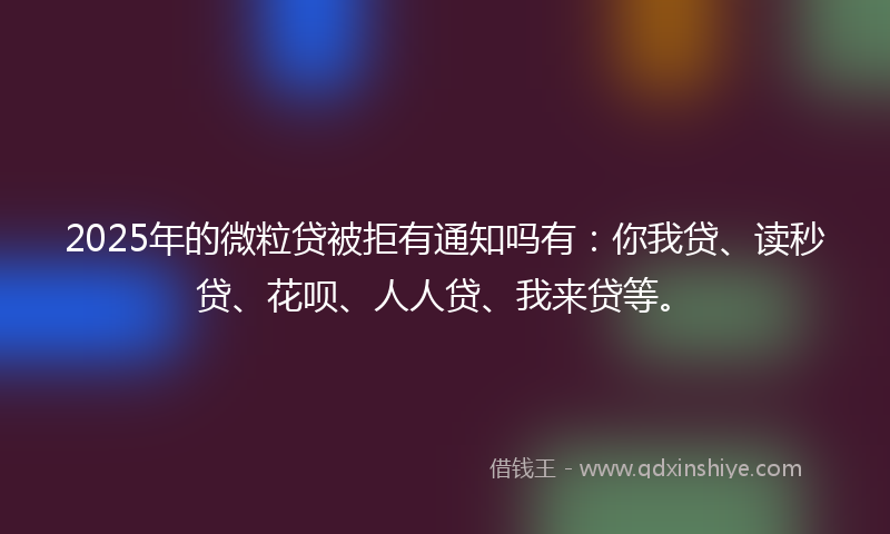 2025年的微粒贷被拒有通知吗有：你我贷、读秒贷、花呗、人人贷、我来贷等。