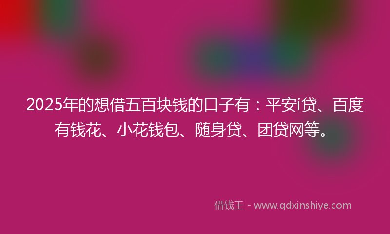 2025年的想借五百块钱的口子有：平安i贷、百度有钱花、小花钱包、随身贷、团贷网等。