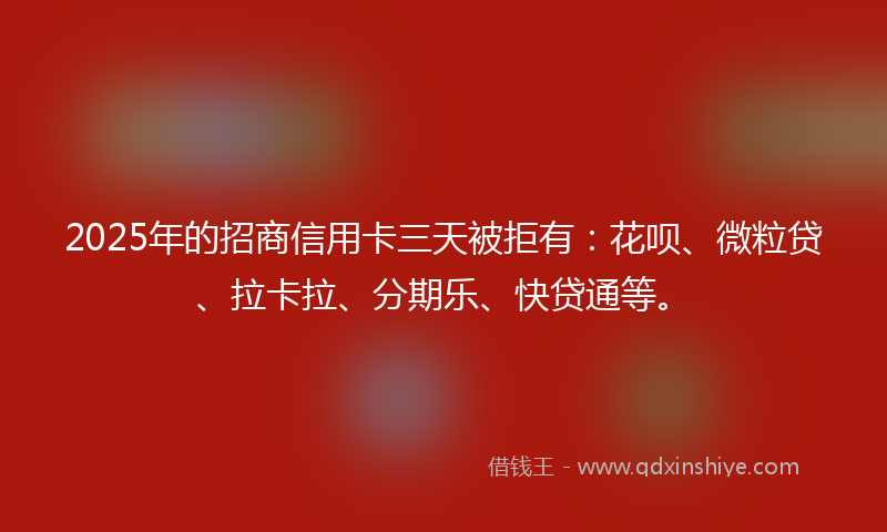 2025年的招商信用卡三天被拒有：花呗、微粒贷、拉卡拉、分期乐、快贷通等。