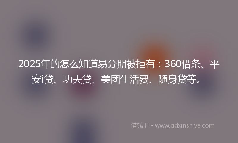 2025年的怎么知道易分期被拒有：360借条、平安i贷、功夫贷、美团生活费、随身贷等。