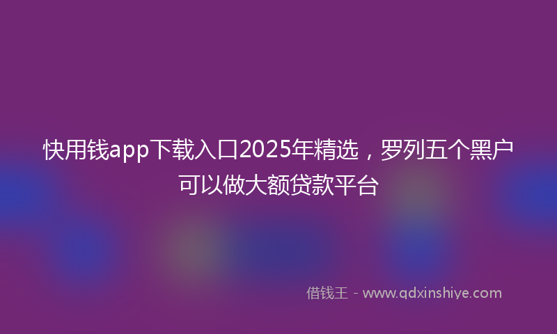 快用钱app下载入口2025年精选，罗列五个黑户可以做大额贷款平台