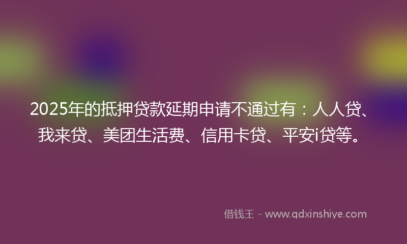 2025年的抵押贷款延期申请不通过有：人人贷、我来贷、美团生活费、信用卡贷、平安i贷等。