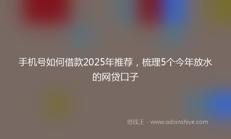 手机号如何借款2025年推荐，梳理5个今年放水的网贷口子