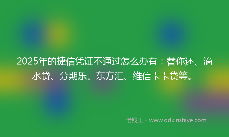 2025年的捷信凭证不通过怎么办有：替你还、滴水贷、分期乐、东方汇、维信卡卡贷等。