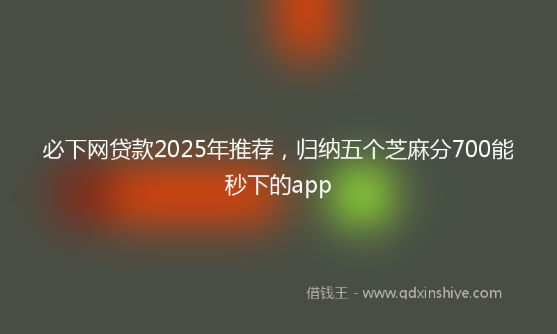 必下网贷款2025年推荐，归纳五个芝麻分700能秒下的app