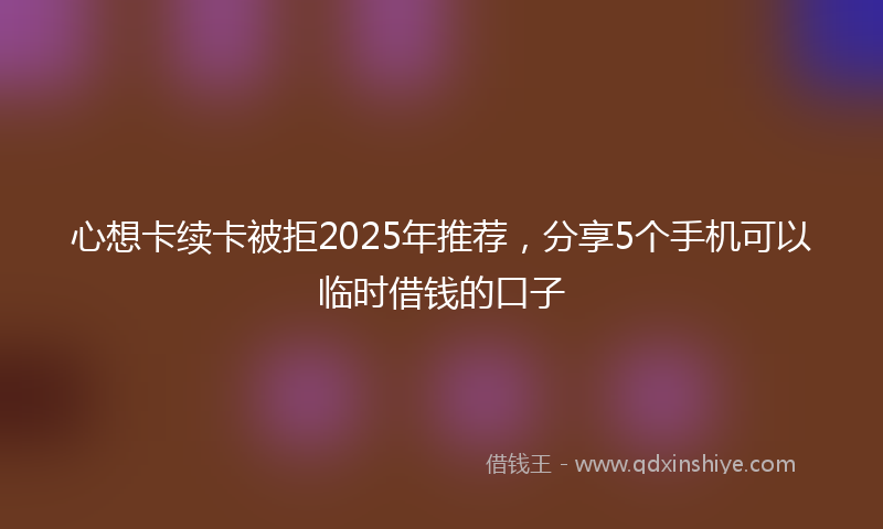 心想卡续卡被拒2025年推荐，分享5个手机可以临时借钱的口子