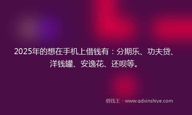 2025年的想在手机上借钱有：分期乐、功夫贷、洋钱罐、安逸花、还呗等。