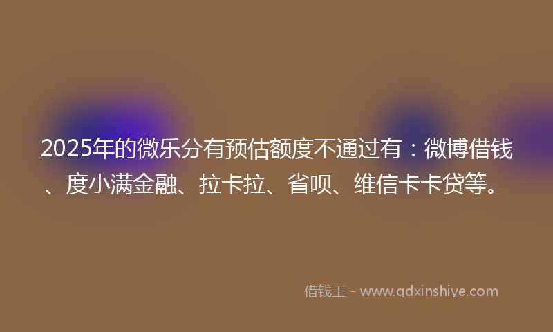 2025年的微乐分有预估额度不通过有：微博借钱、度小满金融、拉卡拉、省呗、维信卡卡贷等。
