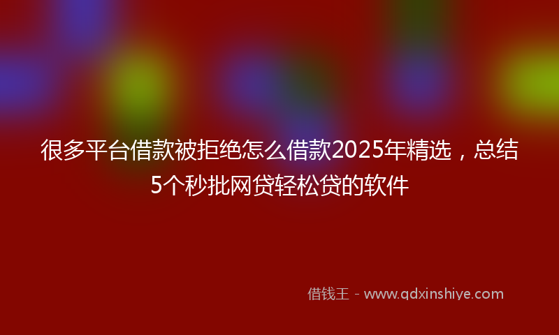 很多平台借款被拒绝怎么借款2025年精选，总结5个秒批网贷轻松贷的软件
