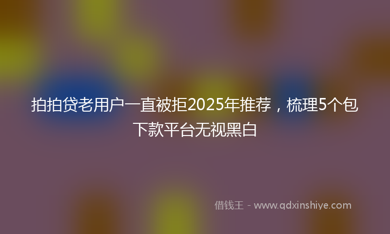 拍拍贷老用户一直被拒2025年推荐，梳理5个包下款平台无视黑白
