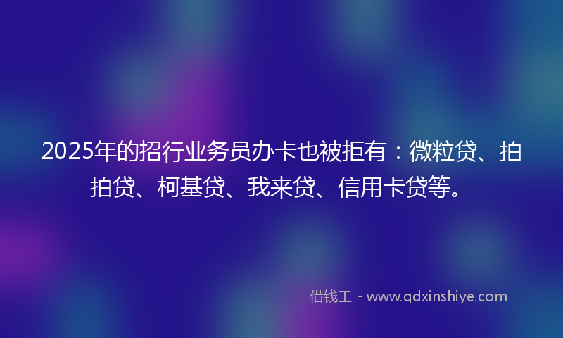 2025年的招行业务员办卡也被拒有：微粒贷、拍拍贷、柯基贷、我来贷、信用卡贷等。