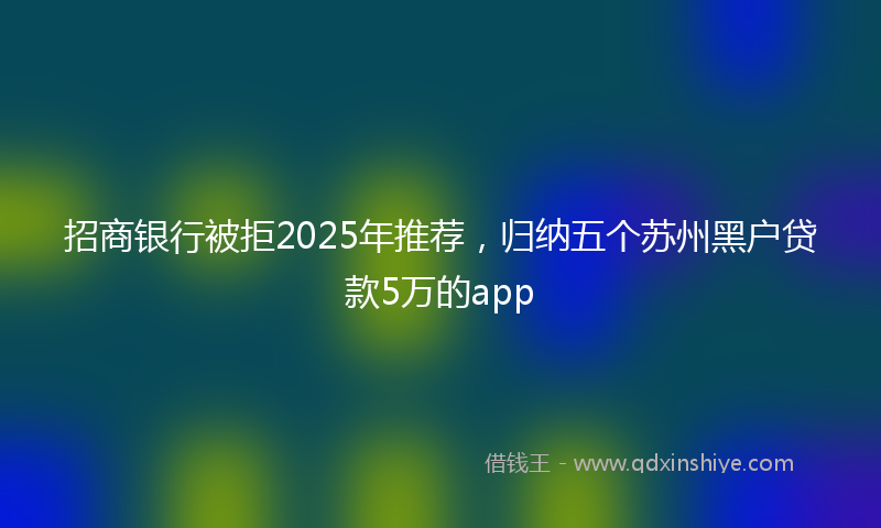 招商银行被拒2025年推荐，归纳五个苏州黑户贷款5万的app