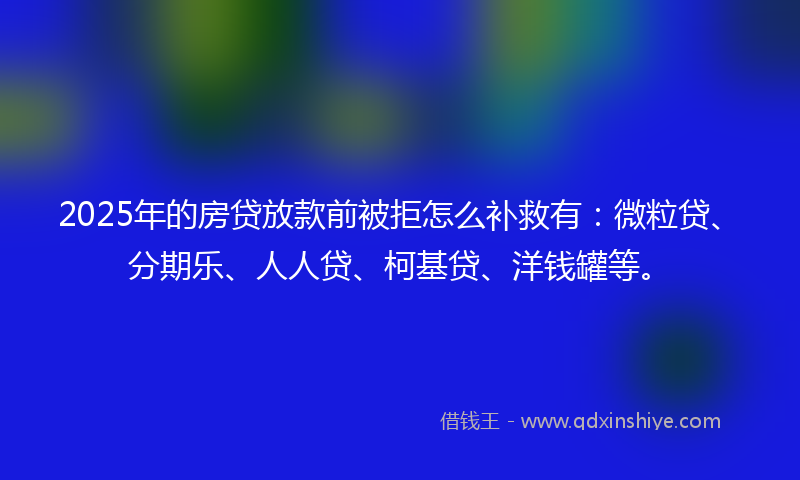 2025年的房贷放款前被拒怎么补救有：微粒贷、分期乐、人人贷、柯基贷、洋钱罐等。