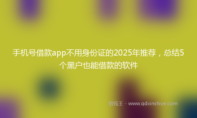 手机号借款app不用身份证的2025年推荐，总结5个黑户也能借款的软件