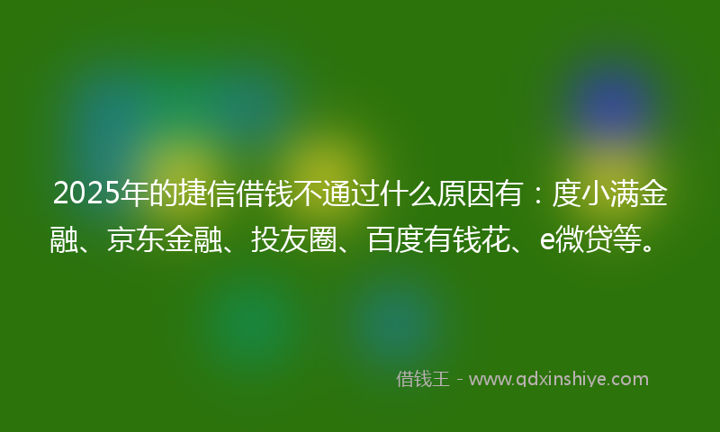 2025年的捷信借钱不通过什么原因有：度小满金融、京东金融、投友圈、百度有钱花、e微贷等。