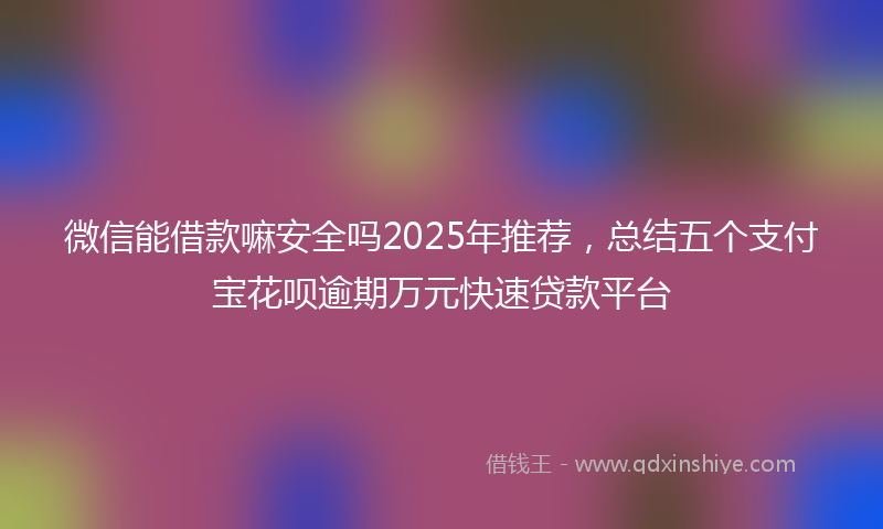 微信能借款嘛安全吗2025年推荐，总结五个支付宝花呗逾期万元快速贷款平台