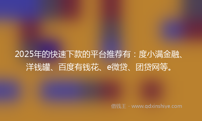 2025年的快速下款的平台推荐有：度小满金融、洋钱罐、百度有钱花、e微贷、团贷网等。