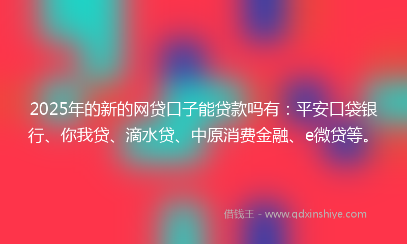 2025年的新的网贷口子能贷款吗有：平安口袋银行、你我贷、滴水贷、中原消费金融、e微贷等。